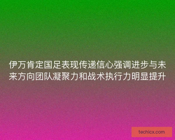 伊万肯定国足表现传递信心强调进步与未来方向团队凝聚力和战术执行力明显提升