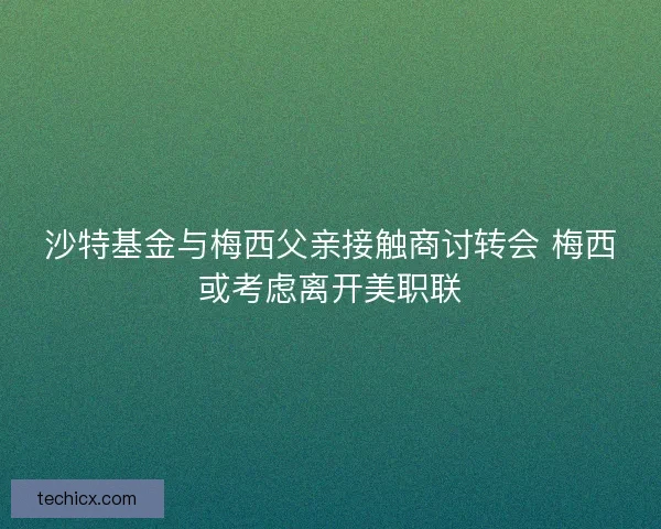 沙特基金与梅西父亲接触商讨转会 梅西或考虑离开美职联 沙特基金与梅西父亲接触商讨转会 梅西或考虑离开美职联