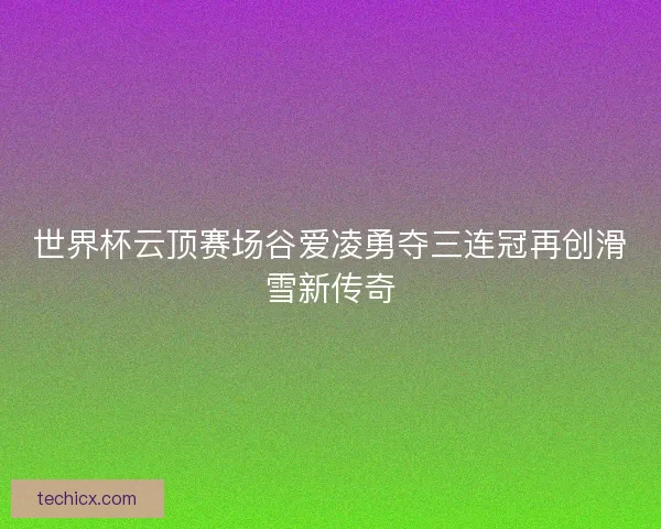 世界杯云顶赛场谷爱凌勇夺三连冠再创滑雪新传奇