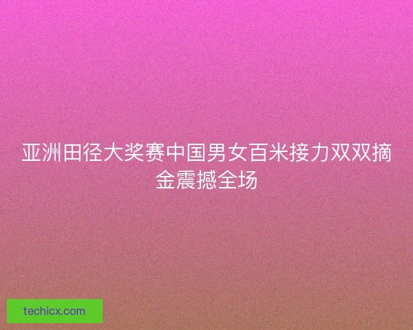 亚洲田径大奖赛中国男女百米接力双双摘金震撼全场