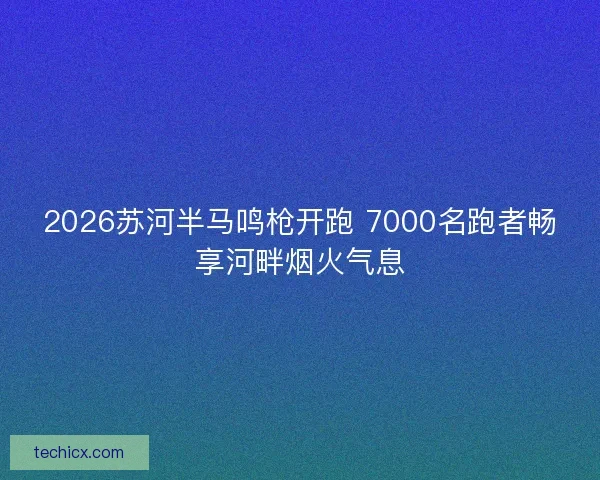 2026苏河半马鸣枪开跑 7000名跑者畅享河畔烟火气息