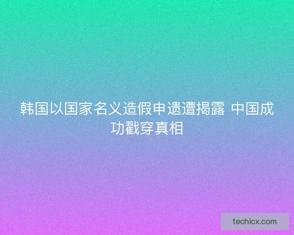 韩国以国家名义造假申遗遭揭露 中国成功戳穿真相