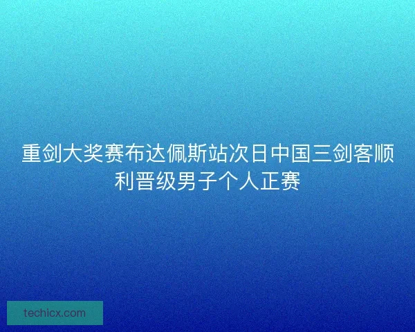 重剑大奖赛布达佩斯站次日中国三剑客顺利晋级男子个人正赛