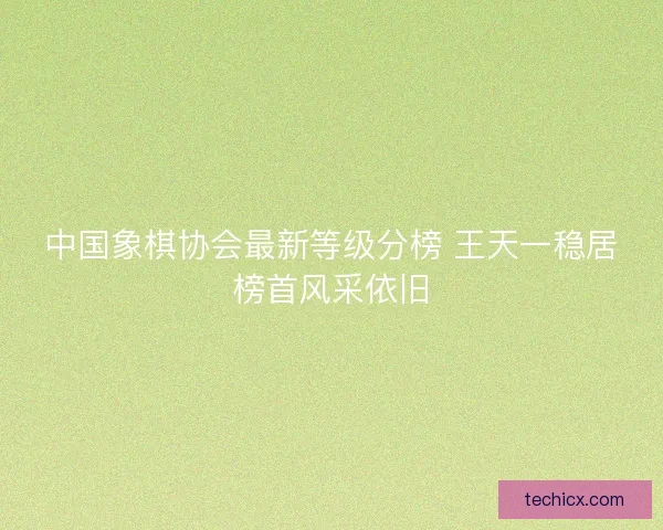 中国象棋协会最新等级分榜 王天一稳居榜首风采依旧