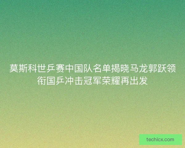 莫斯科世乒赛中国队名单揭晓马龙郭跃领衔国乒冲击冠军荣耀再出发