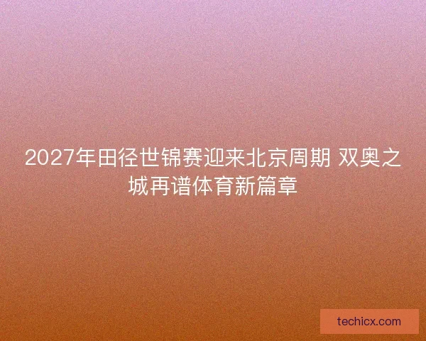 2027年田径世锦赛迎来北京周期 双奥之城再谱体育新篇章