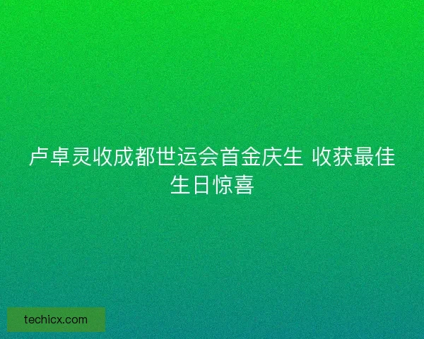 卢卓灵收成都世运会首金庆生 收获最佳生日惊喜