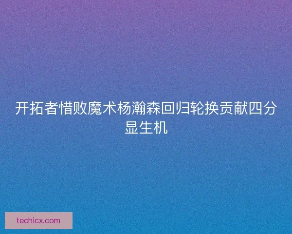 开拓者惜败魔术杨瀚森回归轮换贡献四分显生机