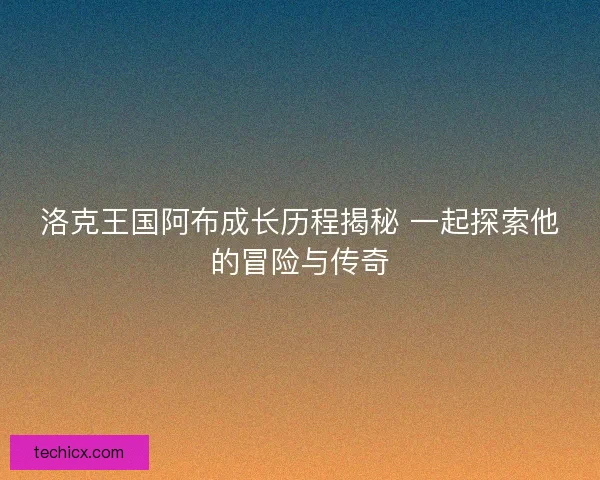 洛克王国阿布成长历程揭秘 一起探索他的冒险与传奇