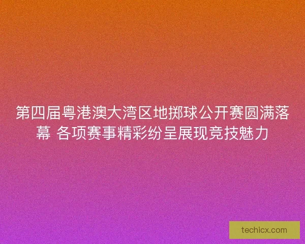第四届粤港澳大湾区地掷球公开赛圆满落幕 各项赛事精彩纷呈展现竞技魅力