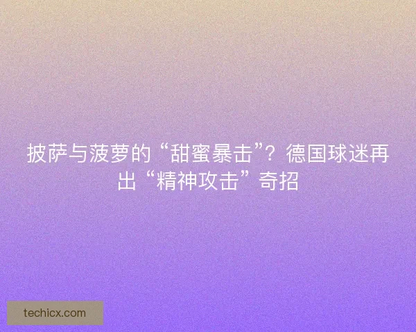 披萨与菠萝的 “甜蜜暴击”？德国球迷再出 “精神攻击” 奇招