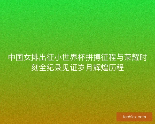 中国女排出征小世界杯拼搏征程与荣耀时刻全纪录见证岁月辉煌历程