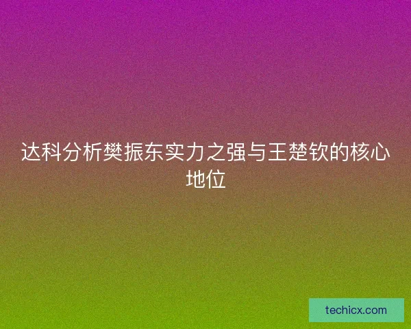 达科分析樊振东实力之强与王楚钦的核心地位