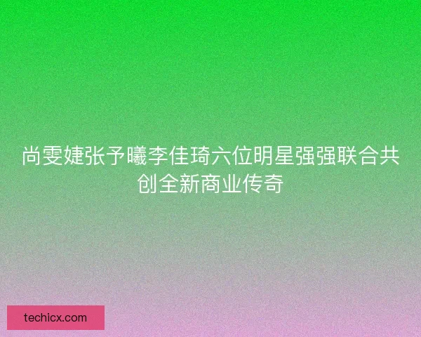 尚雯婕张予曦李佳琦六位明星强强联合共创全新商业传奇