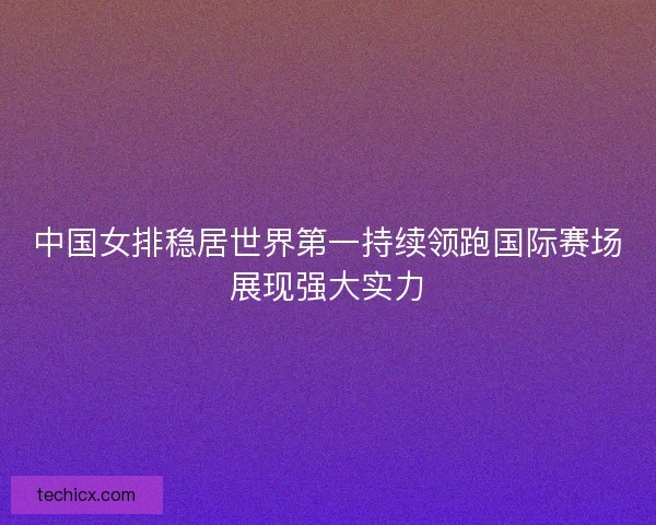 中国女排稳居世界第一持续领跑国际赛场展现强大实力