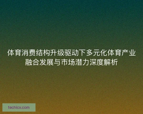 体育消费结构升级驱动下多元化体育产业融合发展与市场潜力深度解析