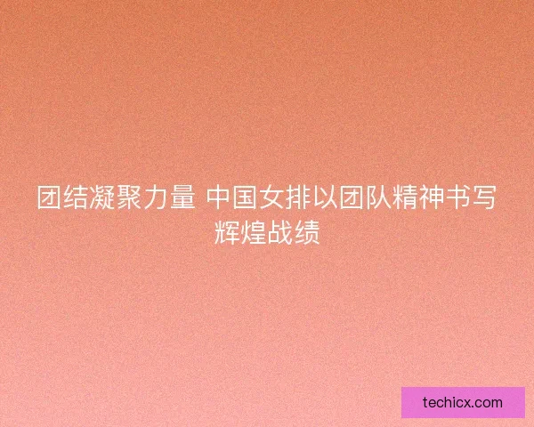 团结凝聚力量 中国女排以团队精神书写辉煌战绩