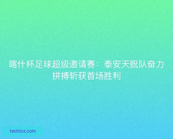 喀什杯足球超级邀请赛：泰安天贶队奋力拼搏斩获首场胜利