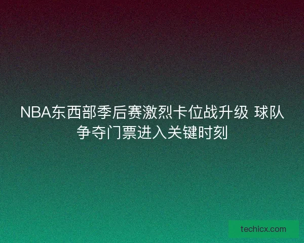 NBA东西部季后赛激烈卡位战升级 球队争夺门票进入关键时刻