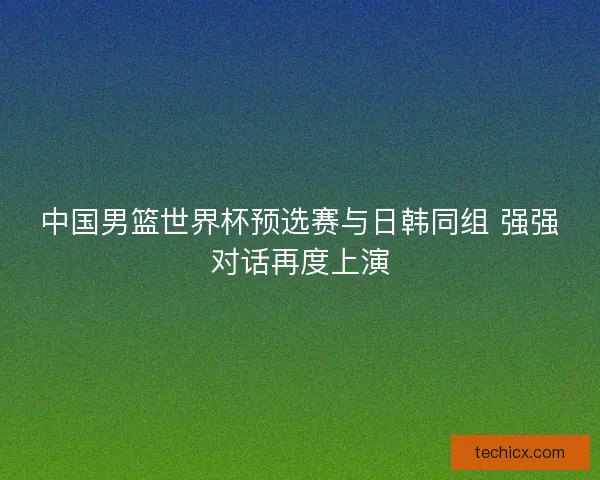 中国男篮世界杯预选赛与日韩同组 强强对话再度上演