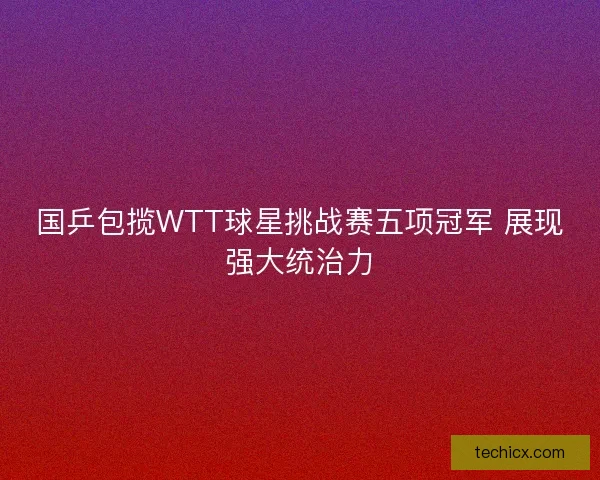 国乒包揽WTT球星挑战赛五项冠军 展现强大统治力