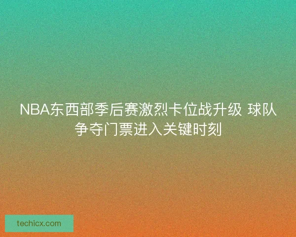 NBA东西部季后赛激烈卡位战升级 球队争夺门票进入关键时刻