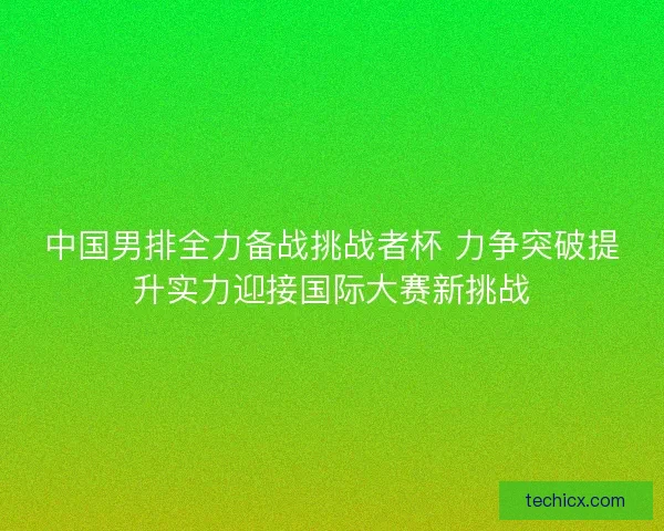 中国男排全力备战挑战者杯 力争突破提升实力迎接国际大赛新挑战
