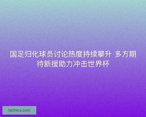 国足归化球员讨论热度持续攀升 多方期待新援助力冲击世界杯
